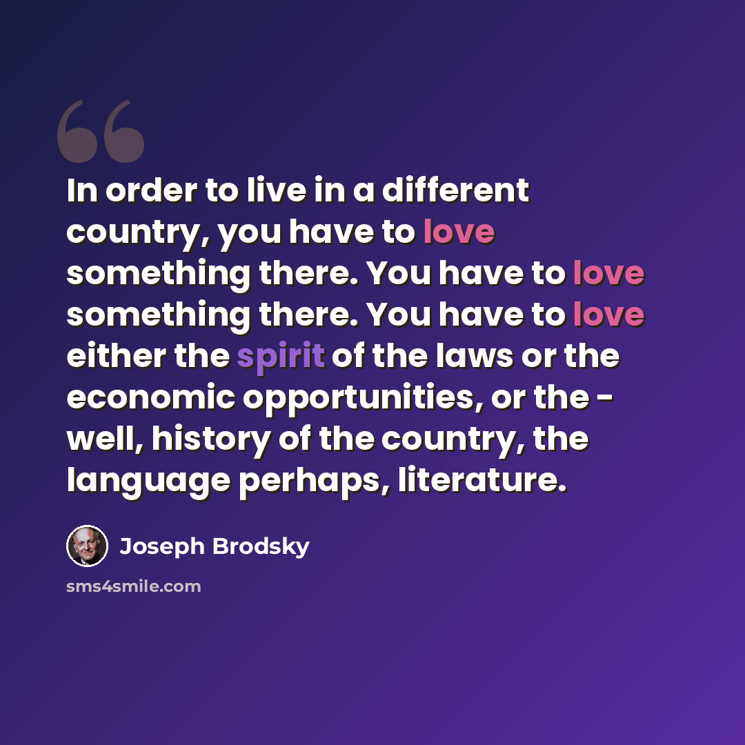 “In order to live in a different country, you have to love something there. You have to love something there. You have to love either the spirit of the laws or the economic opportunities, or the - well, history of the country, the language perhaps, literature.” quote by Joseph Brodsky
