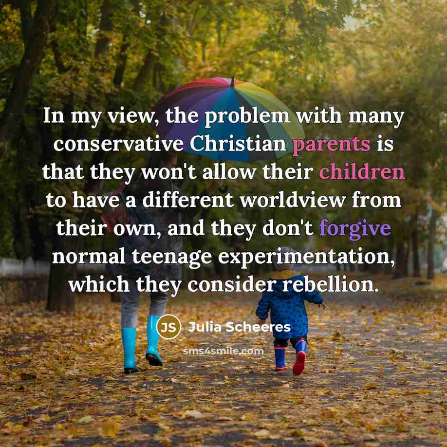 “In my view, the problem with many conservative Christian parents is that they won't allow their children to have a different worldview from their own, and they don't forgive normal teenage experimentation, which they consider rebellion.” quote by Julia Scheeres