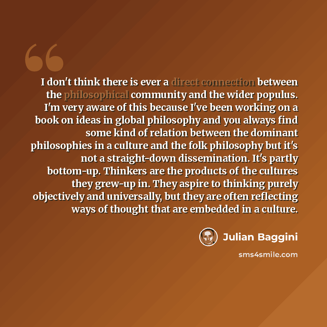 “I don't think there is ever a direct connection between the philosophical community and the wider populus. I'm very aware of this because I've been working on a book on ideas in global philosophy and you always find some kind of relation between the dominant philosophies in a culture and the folk…” quote by Julian Baggini