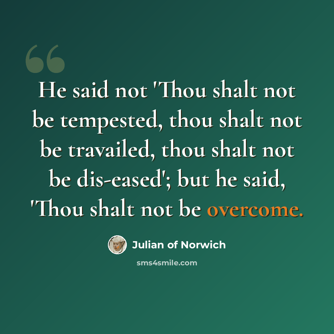 “He said not 'Thou shalt not be tempested, thou shalt not be travailed, thou shalt not be dis-eased'; but he said, 'Thou shalt not be overcome.” quote by Julian of Norwich