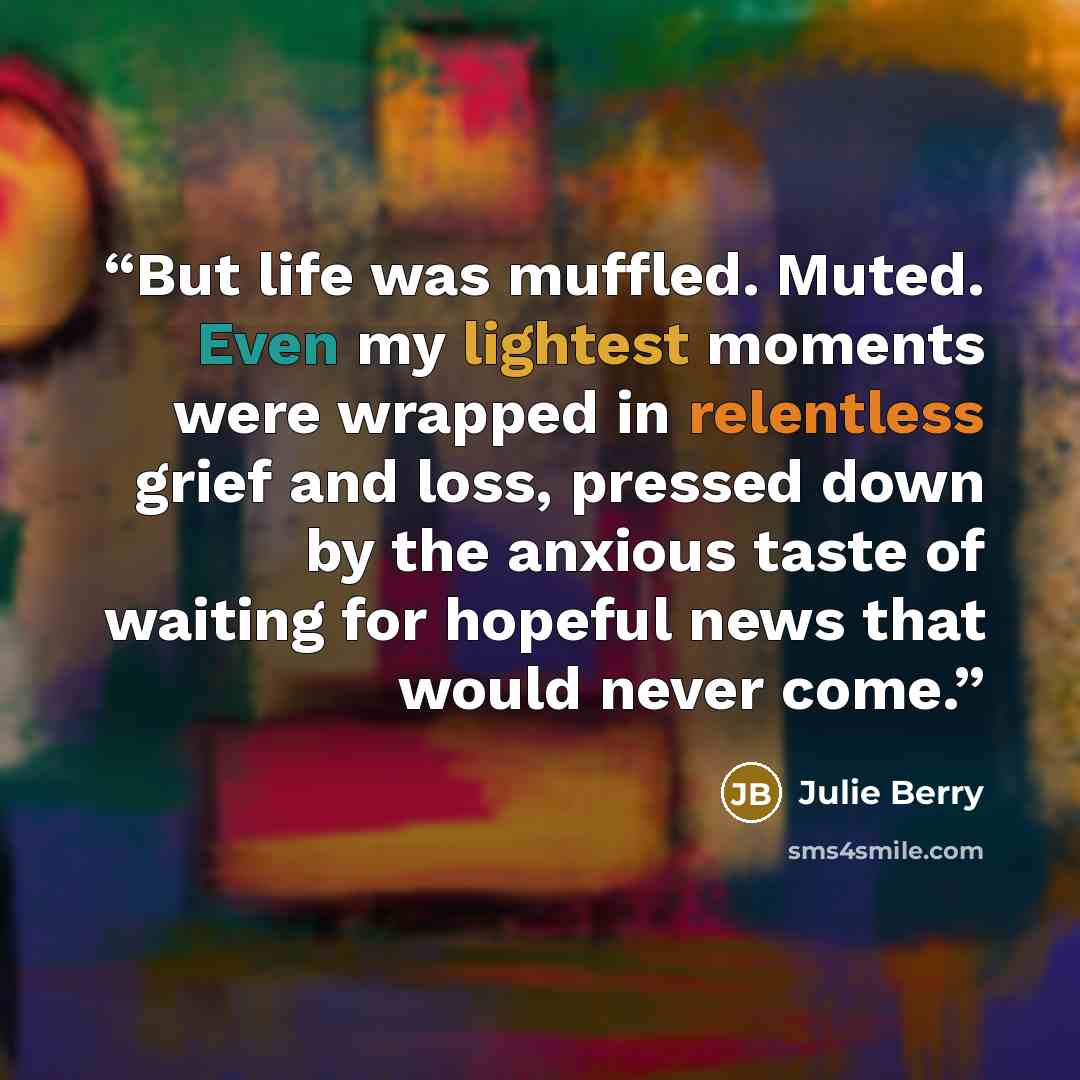 “But life was muffled. Muted. Even my lightest moments were wrapped in relentless grief and loss, pressed down by the anxious taste of waiting for hopeful news that would never come.” quote by Julie Berry