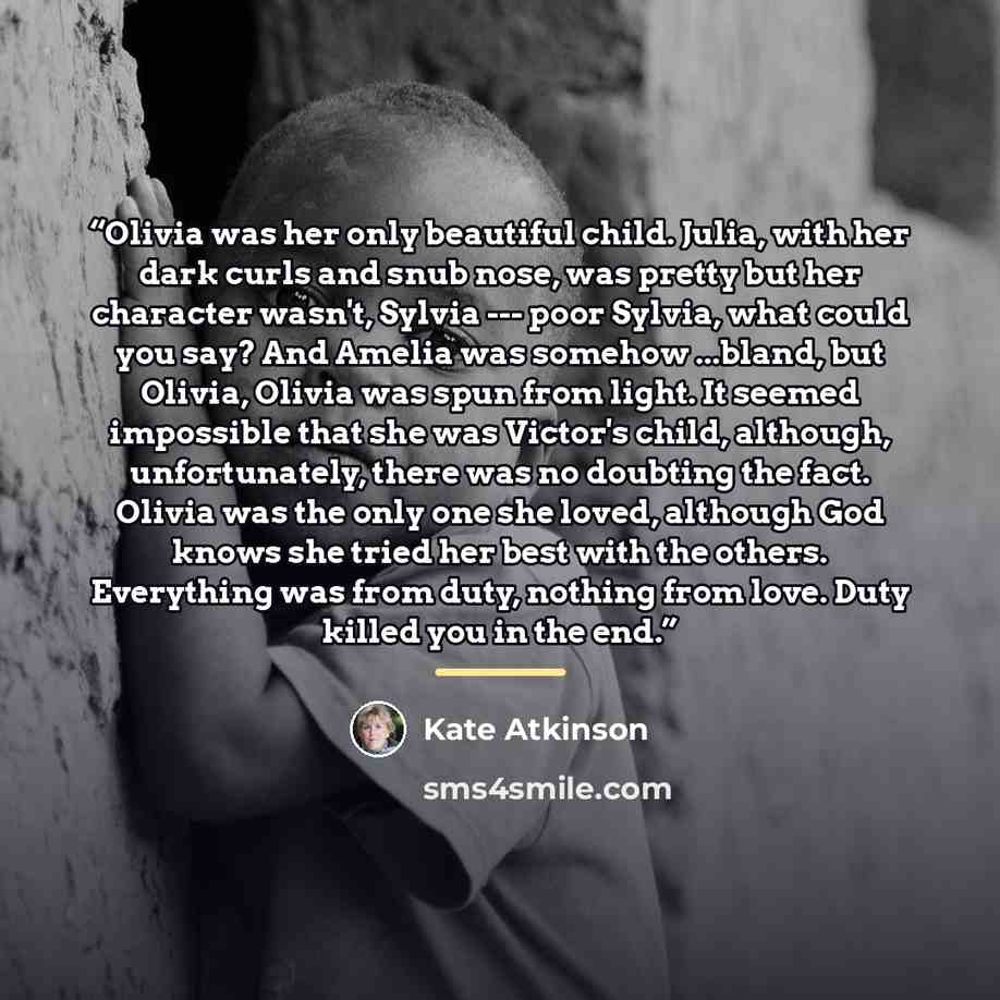 “Olivia was her only beautiful child. Julia, with her dark curls and snub nose, was pretty but her character wasn't, Sylvia --- poor Sylvia, what could you say? And Amelia was somehow ...bland, but Olivia, Olivia was spun from light. It seemed impossible that she was Victor's child, although…” quote by Kate Atkinson