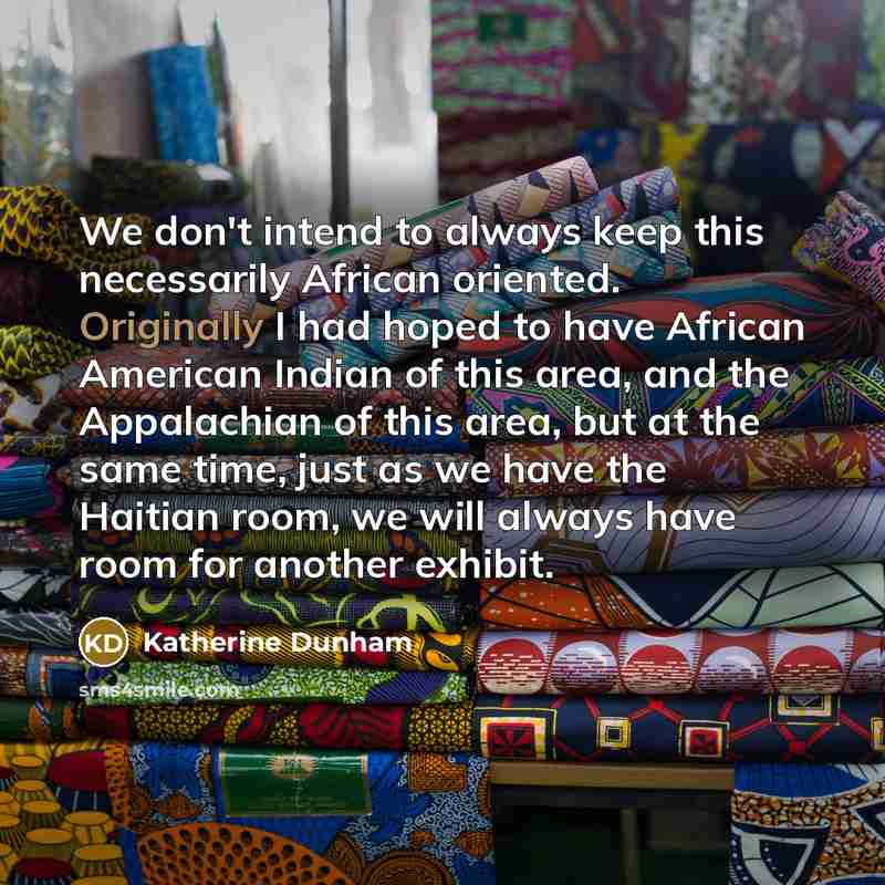 “We don't intend to always keep this necessarily African oriented. Originally I had hoped to have African American Indian of this area, and the Appalachian of this area, but at the same time, just as we have the Haitian room, we will always have room for another exhibit.” quote by Katherine Dunham