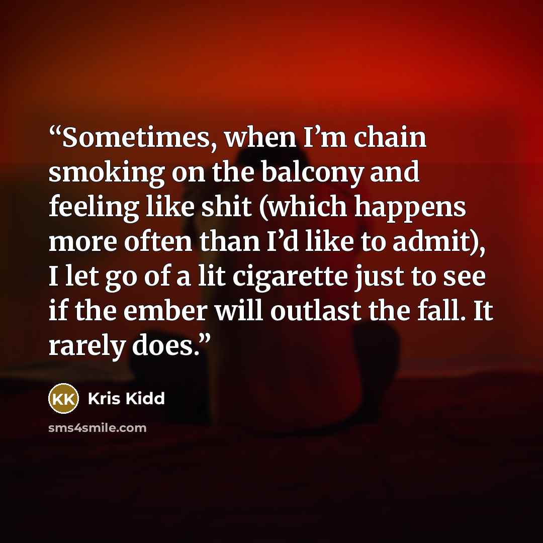 “Sometimes, when I’m chain smoking on the balcony and feeling like shit (which happens more often than I’d like to admit), I let go of a lit cigarette just to see if the ember will outlast the fall. It rarely does.” quote by Kris Kidd