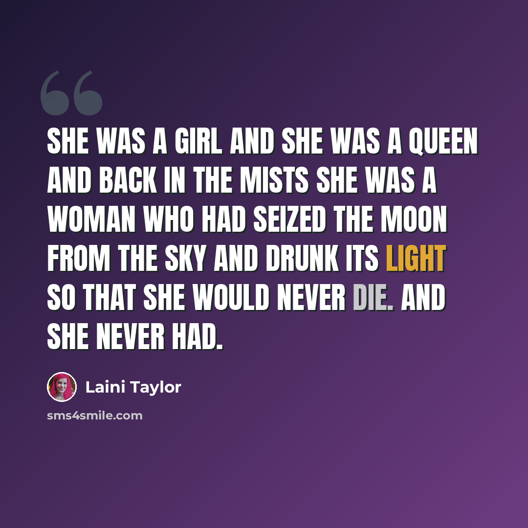 “She was a girl and she was a queen and back in the mists she was a woman who had seized the moon from the sky and drunk its light so that she would never die. And she never had.” quote by Laini Taylor