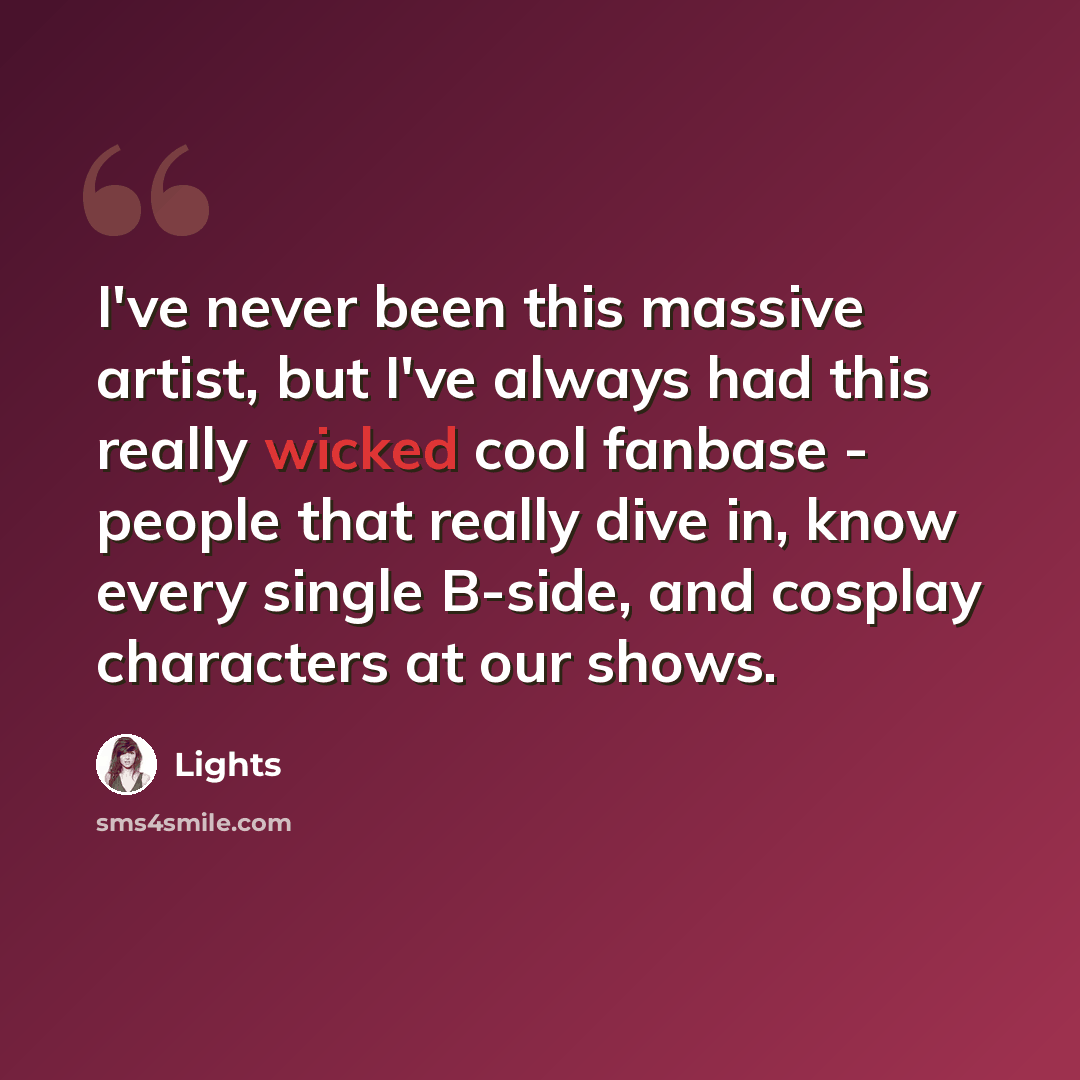 “I've never been this massive artist, but I've always had this really wicked cool fanbase - people that really dive in, know every single B-side, and cosplay characters at our shows.” quote by Lights