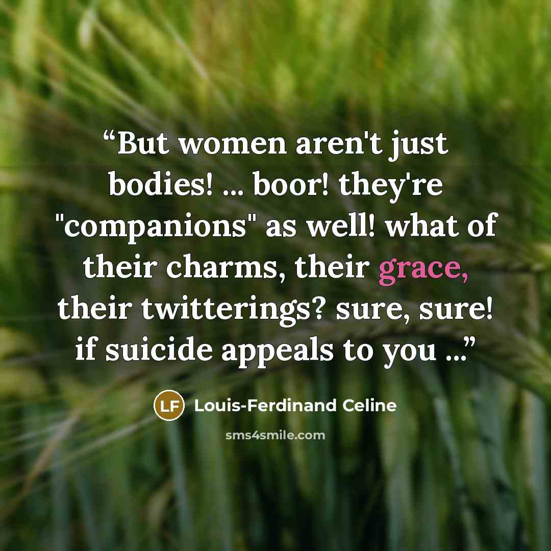 “But women aren't just bodies! ... boor! they're "companions" as well! what of their charms, their grace, their twitterings? sure, sure! if suicide appeals to you ...” quote by Louis-Ferdinand Céline