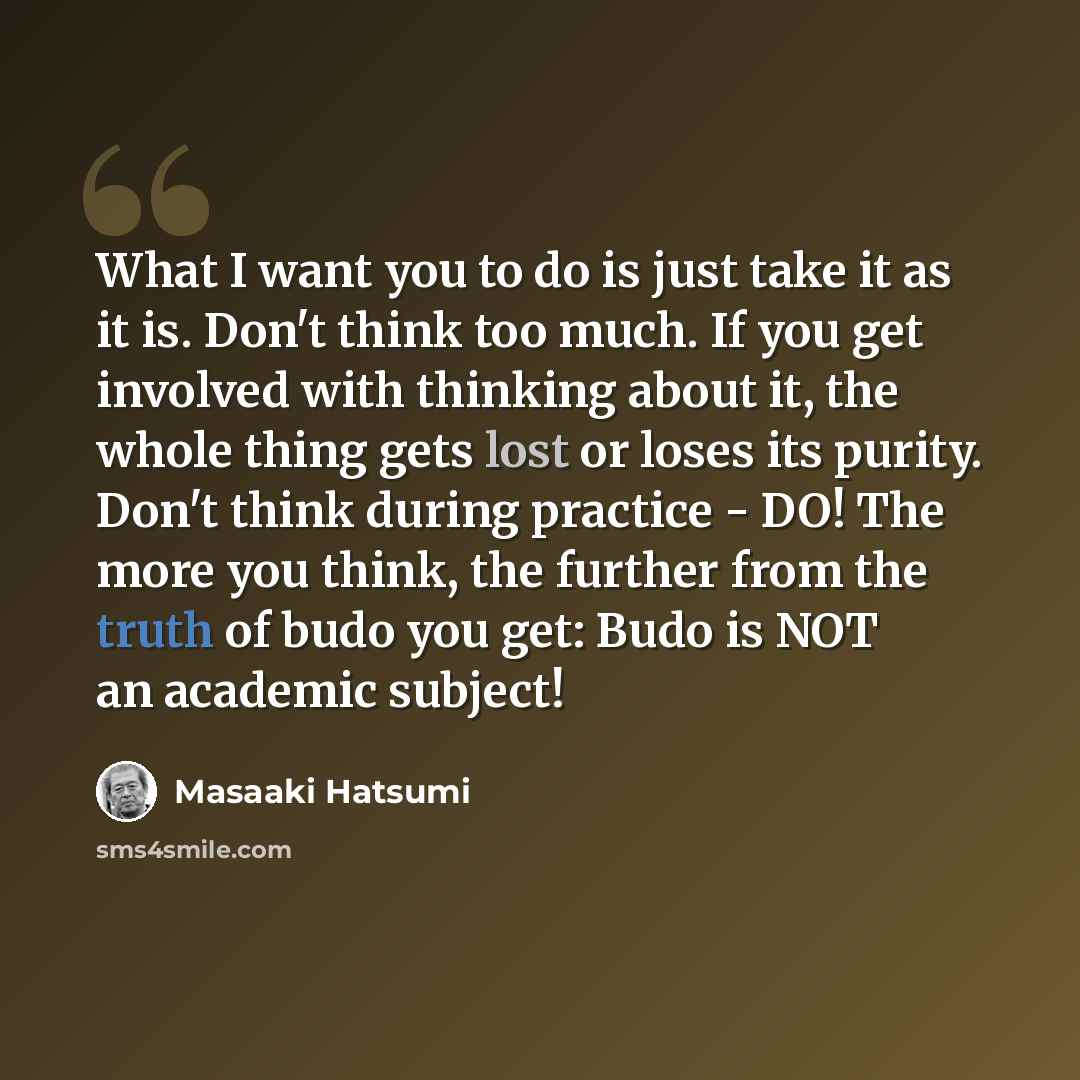 “What I want you to do is just take it as it is. Don't think too much. If you get involved with thinking about it, the whole thing gets lost or loses its purity. Don't think during practice - DO! The more you think, the further from the truth of budo you get: Budo is NOT an academic subject!” quote by Masaaki Hatsumi