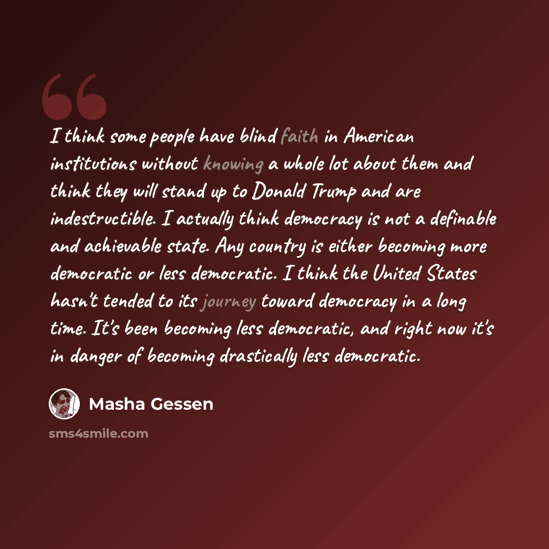 “I think some people have blind faith in American institutions without knowing a whole lot about them and think they will stand up to Donald Trump and are indestructible. I actually think democracy is not a definable and achievable state. Any country is either becoming more democratic or less…” quote by Masha Gessen