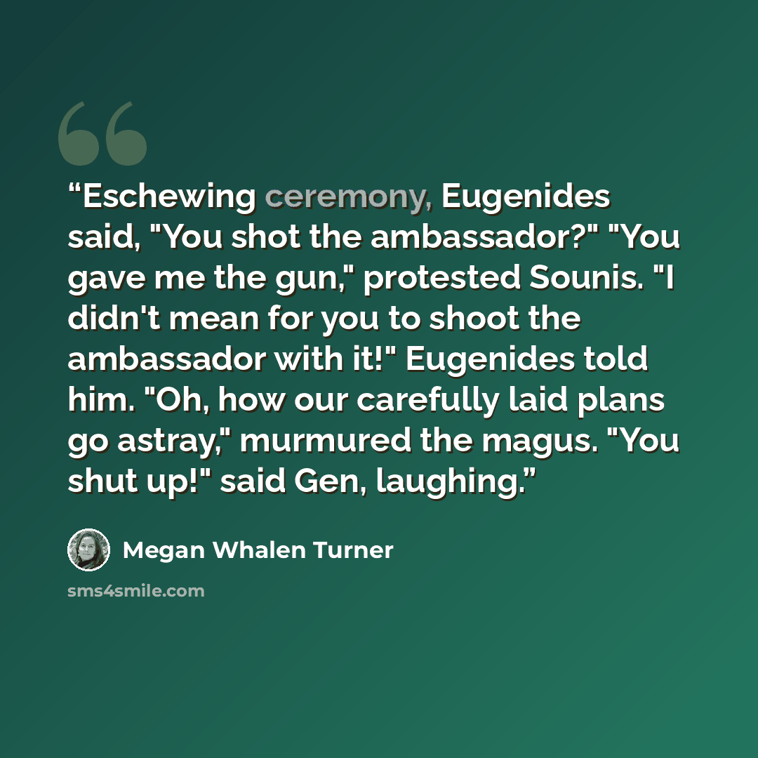 “Eschewing ceremony, Eugenides said, "You shot the ambassador?" "You gave me the gun," protested Sounis. "I didn't mean for you to shoot the ambassador with it!" Eugenides told him. "Oh, how our carefully laid plans go astray," murmured the magus. "You shut up!" said Gen, laughing.” quote by Megan Whalen Turner