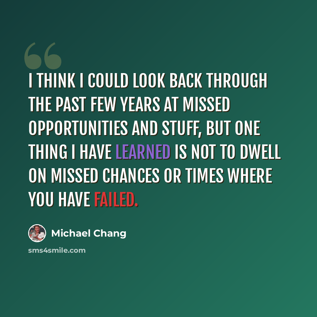 “I think I could look back through the past few years at missed opportunities and stuff, but one thing I have learned is not to dwell on missed chances or times where you have failed.” quote by Michael Chang