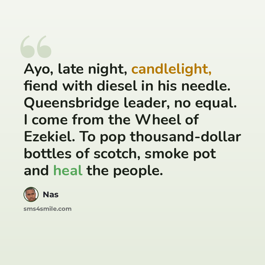“Ayo, late night, candlelight, fiend with diesel in his needle. Queensbridge leader, no equal. I come from the Wheel of Ezekiel. To pop thousand-dollar bottles of scotch, smoke pot and heal the people.” quote by Nas