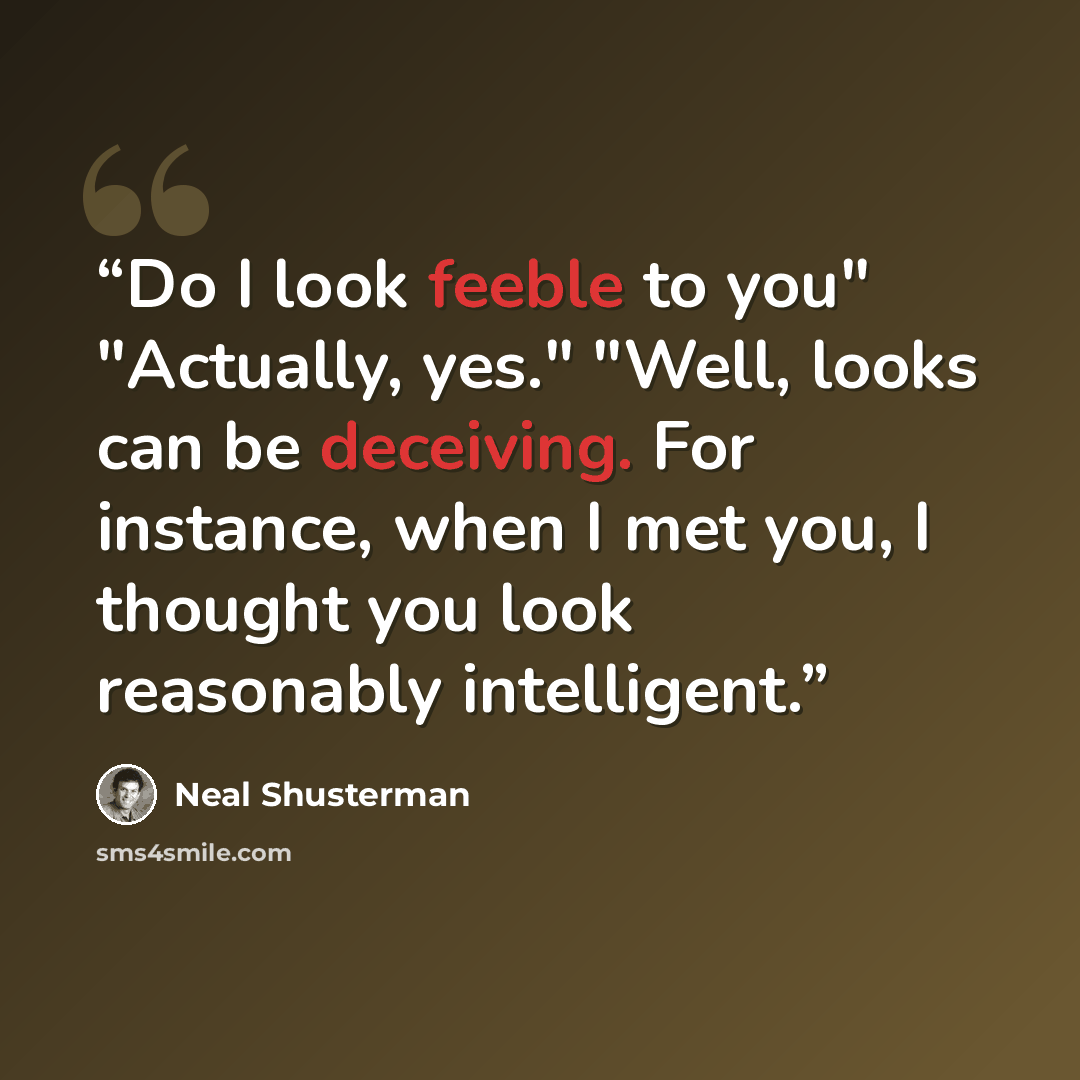 “Do I look feeble to you" "Actually, yes." "Well, looks can be deceiving. For instance, when I met you, I thought you look reasonably intelligent.” quote by Neal Shusterman