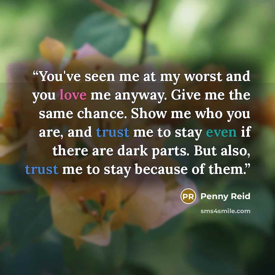 “You've seen me at my worst and you love me anyway. Give me the same chance. Show me who you are, and trust me to stay even if there are dark parts. But also, trust me to stay because of them.” quote by Penny Reid