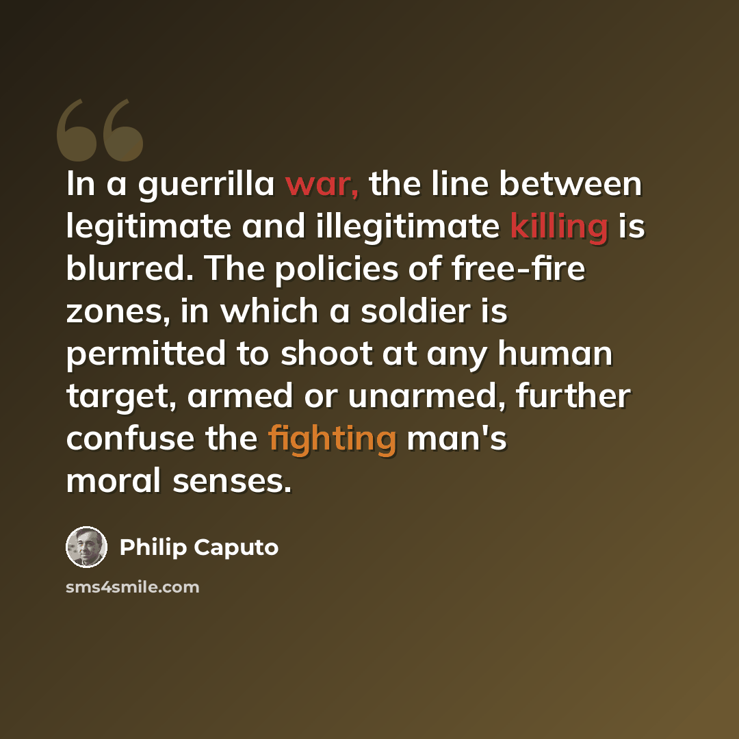 “In a guerrilla war, the line between legitimate and illegitimate killing is blurred. The policies of free-fire zones, in which a soldier is permitted to shoot at any human target, armed or unarmed, further confuse the fighting man's moral senses.” quote by Philip Caputo