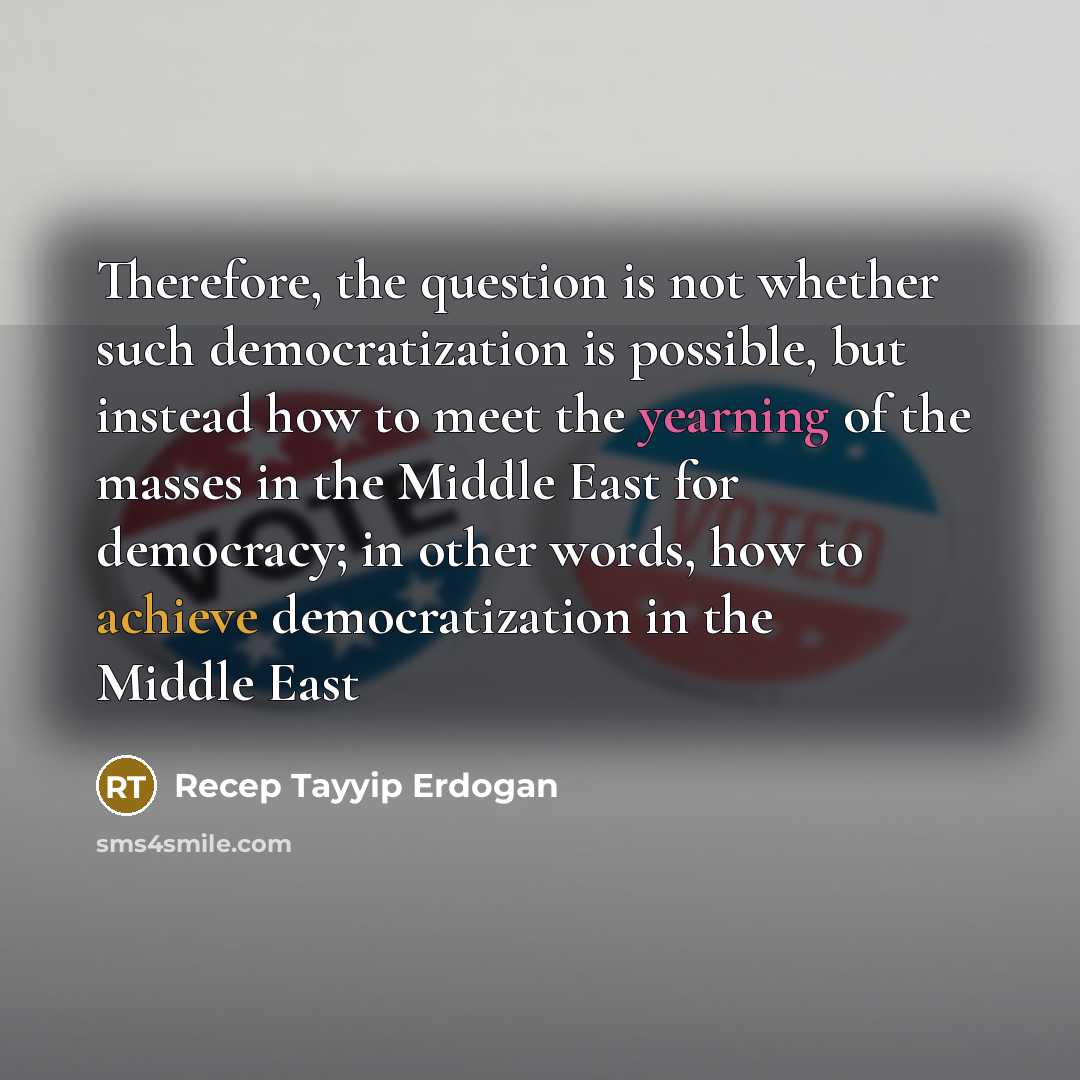 “Therefore, the question is not whether such democratization is possible, but instead how to meet the yearning of the masses in the Middle East for democracy; in other words, how to achieve democratization in the Middle East” quote by Recep Tayyip Erdogan