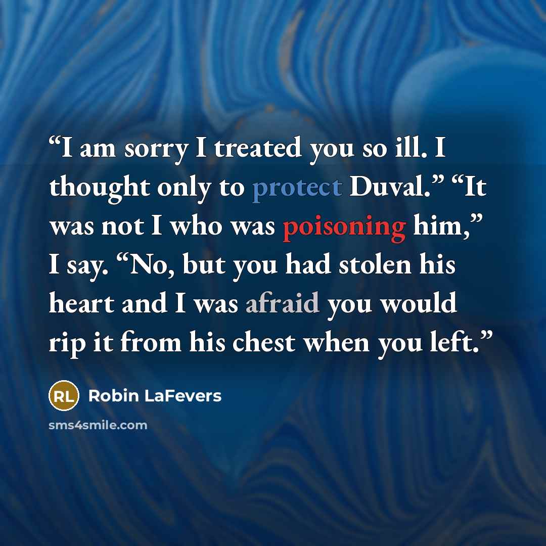 “I am sorry I treated you so ill. I thought only to protect Duval.” “It was not I who was poisoning him,” I say. “No, but you had stolen his heart and I was afraid you would rip it from his chest when you left.” quote by Robin LaFevers