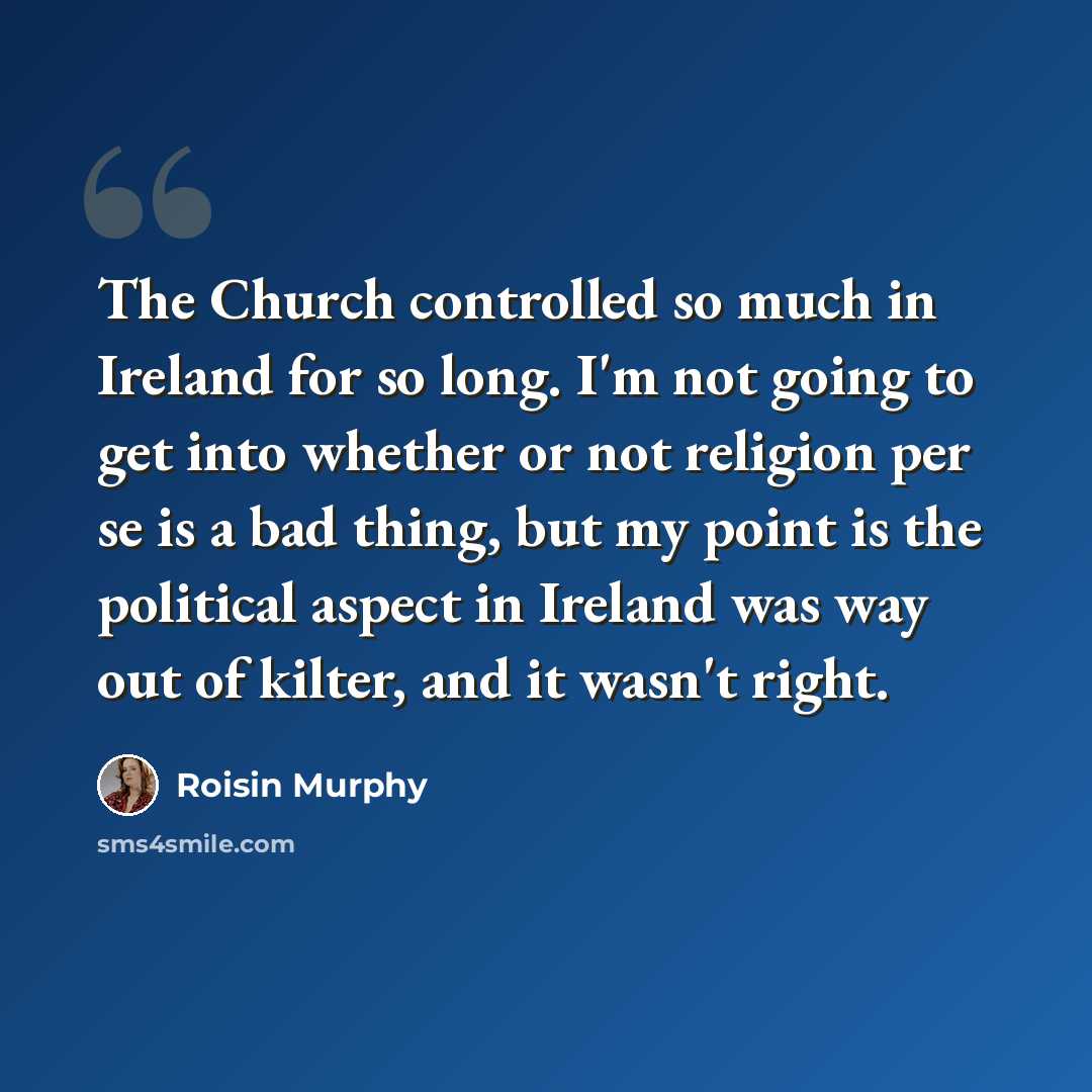 “The Church controlled so much in Ireland for so long. I'm not going to get into whether or not religion per se is a bad thing, but my point is the political aspect in Ireland was way out of kilter, and it wasn't right.” quote by Roisin Murphy