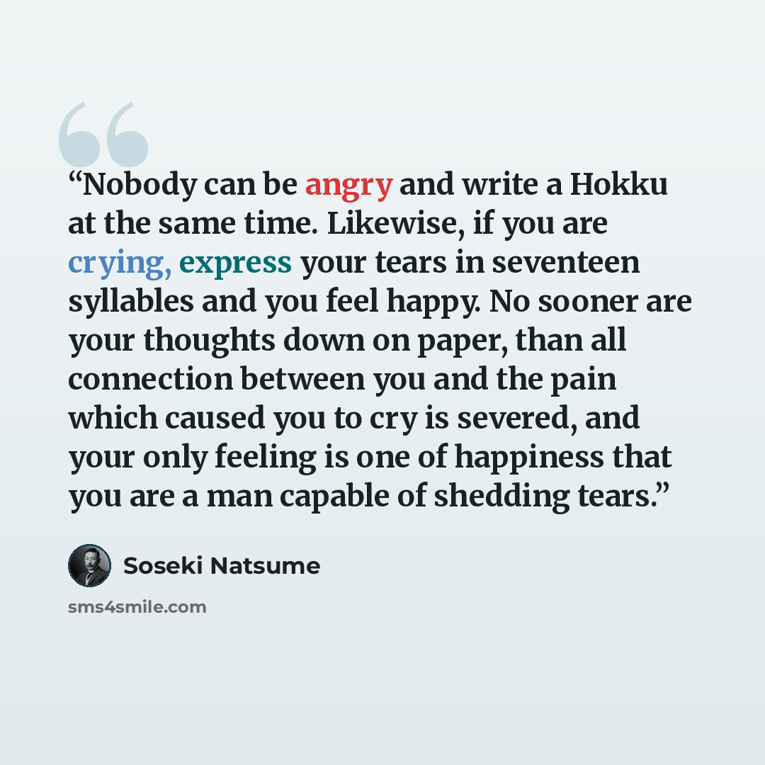 “Nobody can be angry and write a Hokku at the same time. Likewise, if you are crying, express your tears in seventeen syllables and you feel happy. No sooner are your thoughts down on paper, than all connection between you and the pain which caused you to cry is severed, and your only feeling is…” quote by Sōseki Natsume