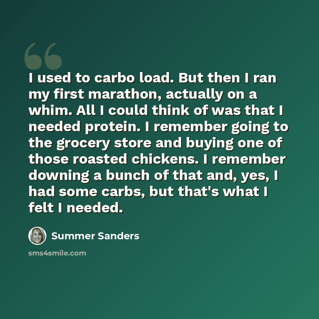 “I used to carbo load. But then I ran my first marathon, actually on a whim. All I could think of was that I needed protein. I remember going to the grocery store and buying one of those roasted chickens. I remember downing a bunch of that and, yes, I had some carbs, but that's what I felt I needed.” quote by Summer Sanders