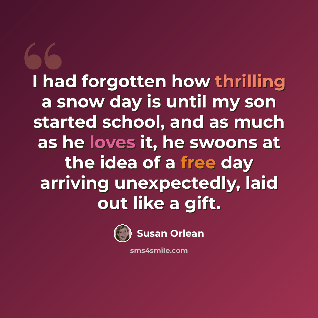 “I had forgotten how thrilling a snow day is until my son started school, and as much as he loves it, he swoons at the idea of a free day arriving unexpectedly, laid out like a gift.” quote by Susan Orlean