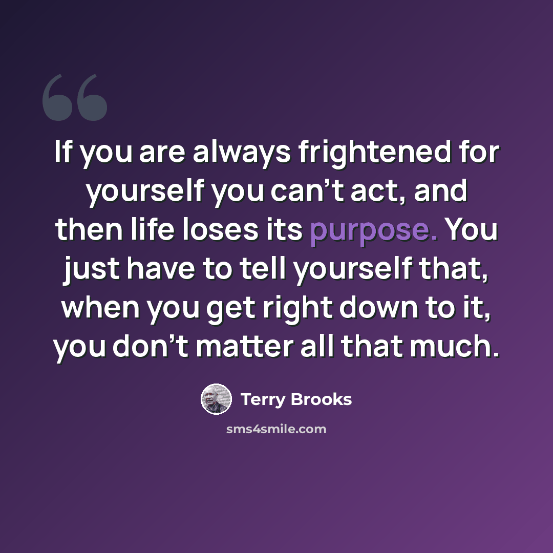 “If you are always frightened for yourself you can't act, and then life loses its purpose. You just have to tell yourself that, when you get right down to it, you don't matter all that much.” quote by Terry Brooks