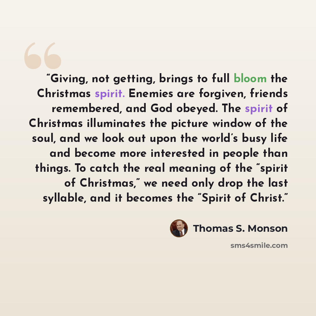 “Giving, not getting, brings to full bloom the Christmas spirit. Enemies are forgiven, friends remembered, and God obeyed. The spirit of Christmas illuminates the picture window of the soul, and we look out upon the world’s busy life and become more interested in people than things. To catch the…” quote by Thomas S. Monson
