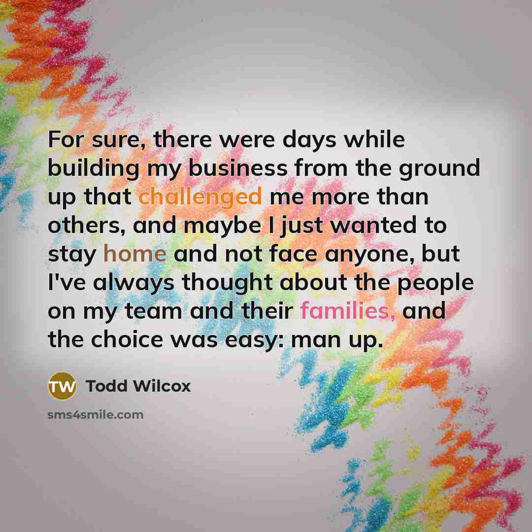 “For sure, there were days while building my business from the ground up that challenged me more than others, and maybe I just wanted to stay home and not face anyone, but I've always thought about the people on my team and their families, and the choice was easy: man up.” quote by Todd Wilcox