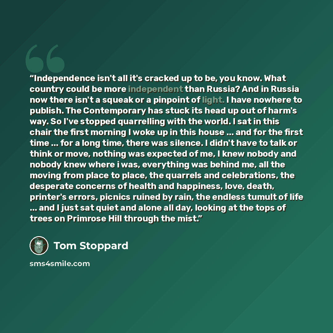“Independence isn't all it's cracked up to be, you know. What country could be more independent than Russia? And in Russia now there isn't a squeak or a pinpoint of light. I have nowhere to publish. The Contemporary has stuck its head up out of harm's way. So I've stopped quarrelling with the…” quote by Tom Stoppard