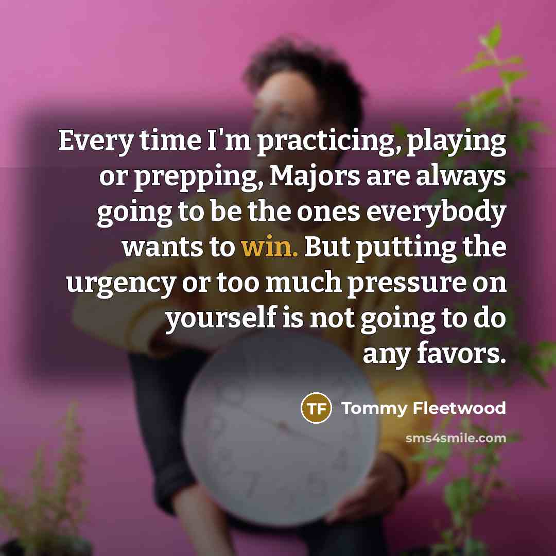 “Every time I'm practicing, playing or prepping, Majors are always going to be the ones everybody wants to win. But putting the urgency or too much pressure on yourself is not going to do any favors.” quote by Tommy Fleetwood