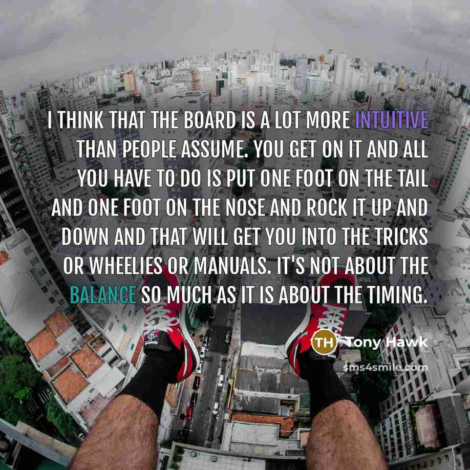 “I think that the board is a lot more intuitive than people assume. You get on it and all you have to do is put one foot on the tail and one foot on the nose and rock it up and down and that will get you into the tricks or wheelies or manuals. It's not about the balance so much as it is about the…” quote by Tony Hawk