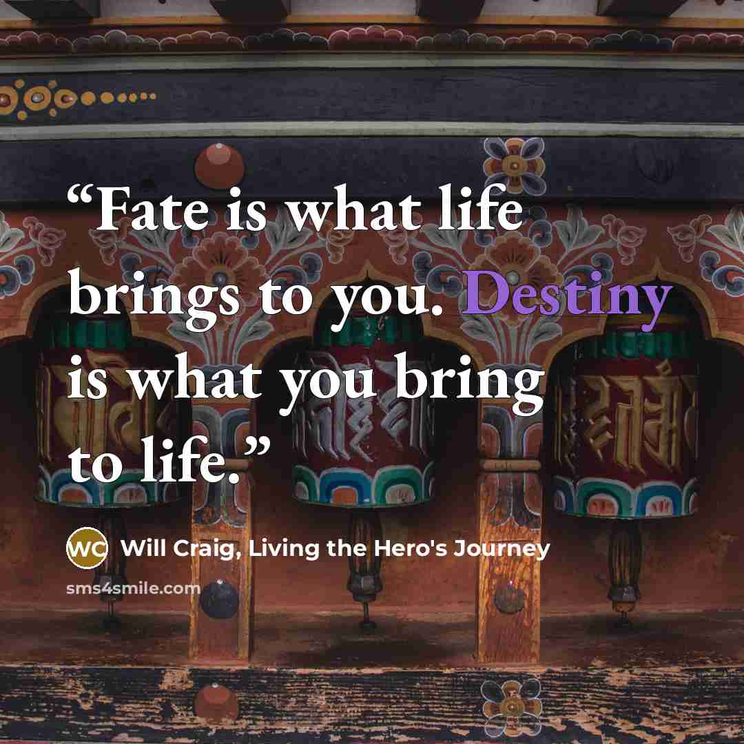 “Fate is what life brings to you. Destiny is what you bring to life.” quote by Will Craig, Living the Hero's Journey