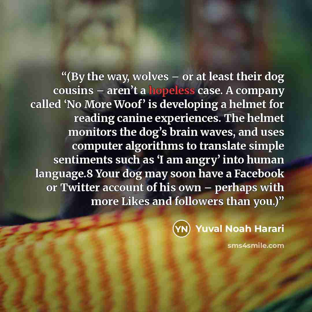 “(By the way, wolves – or at least their dog cousins – aren’t a hopeless case. A company called ‘No More Woof’ is developing a helmet for reading canine experiences. The helmet monitors the dog’s brain waves, and uses computer algorithms to translate simple sentiments such as ‘I am angry’ into…” quote by Yuval Noah Harari
