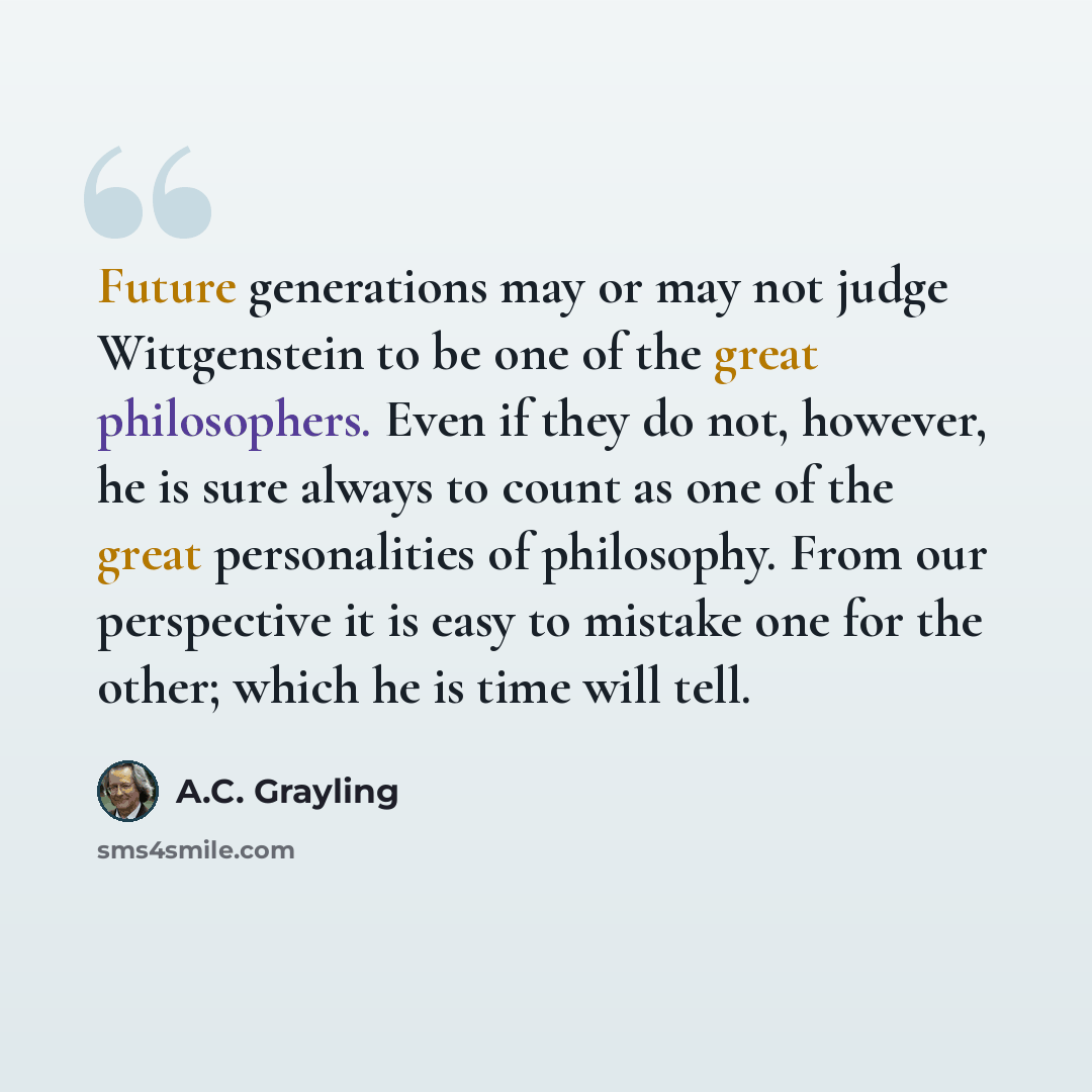 “Future generations may or may not judge Wittgenstein to be one of the great philosophers. Even if they do not, however, he is sure always to count as one of the great personalities of philosophy. From our perspective it is easy to mistake one for the other; which he is time will tell.” quote by A.C. Grayling