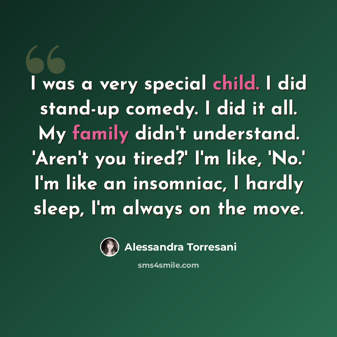 “I was a very special child. I did stand-up comedy. I did it all. My family didn't understand. 'Aren't you tired?' I'm like, 'No.' I'm like an insomniac, I hardly sleep, I'm always on the move.” quote by Alessandra Torresani