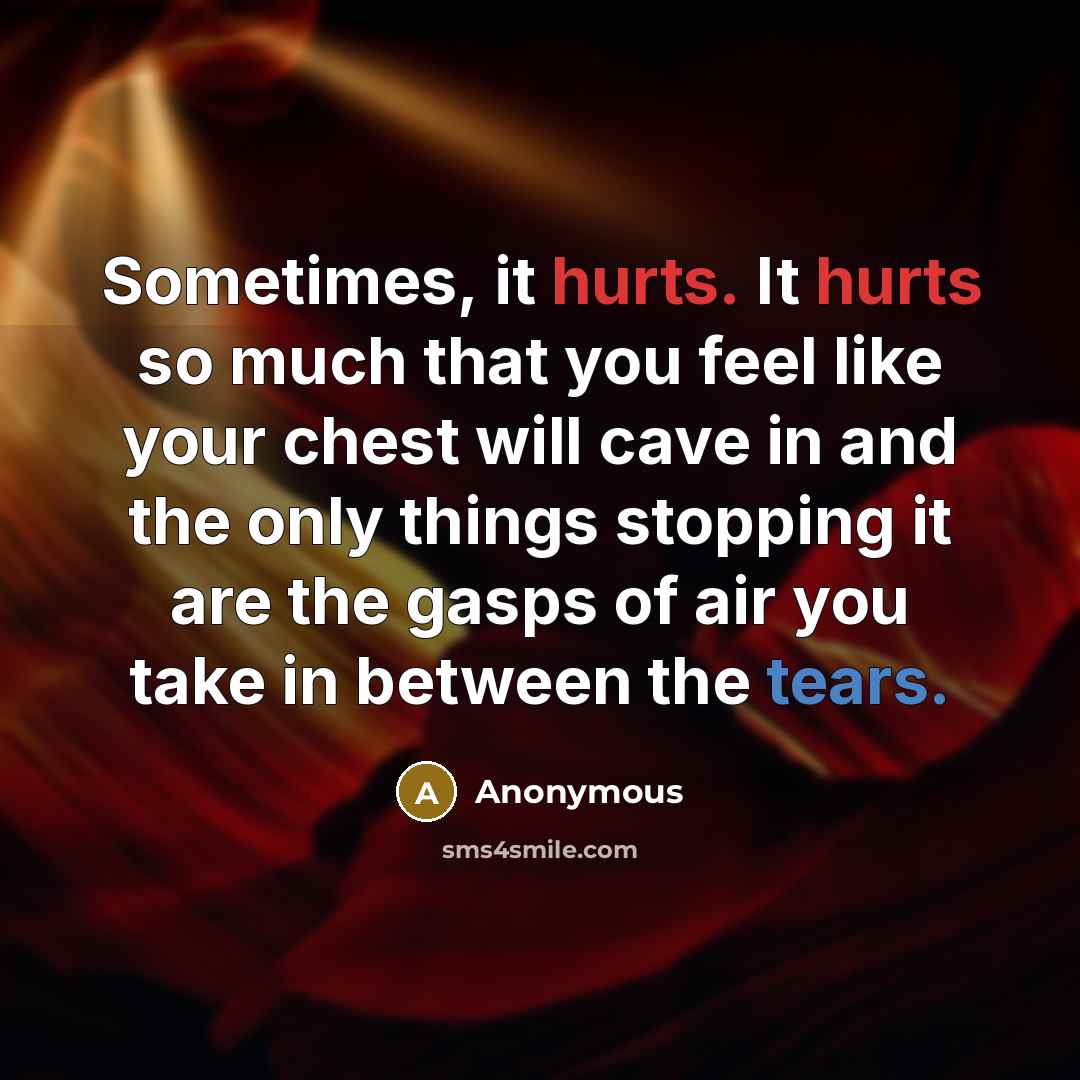“Sometimes, it hurts. It hurts so much that you feel like your chest will cave in and the only things stopping it are the gasps of air you take in between the tears.” quote by Anonymous