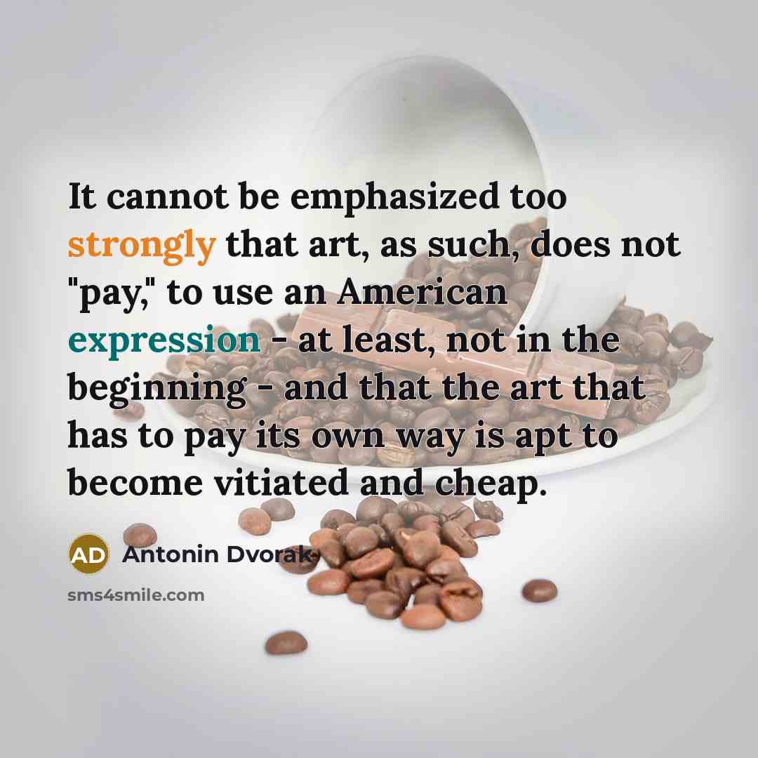 “It cannot be emphasized too strongly that art, as such, does not "pay," to use an American expression - at least, not in the beginning - and that the art that has to pay its own way is apt to become vitiated and cheap.” quote by Antonin Dvorak