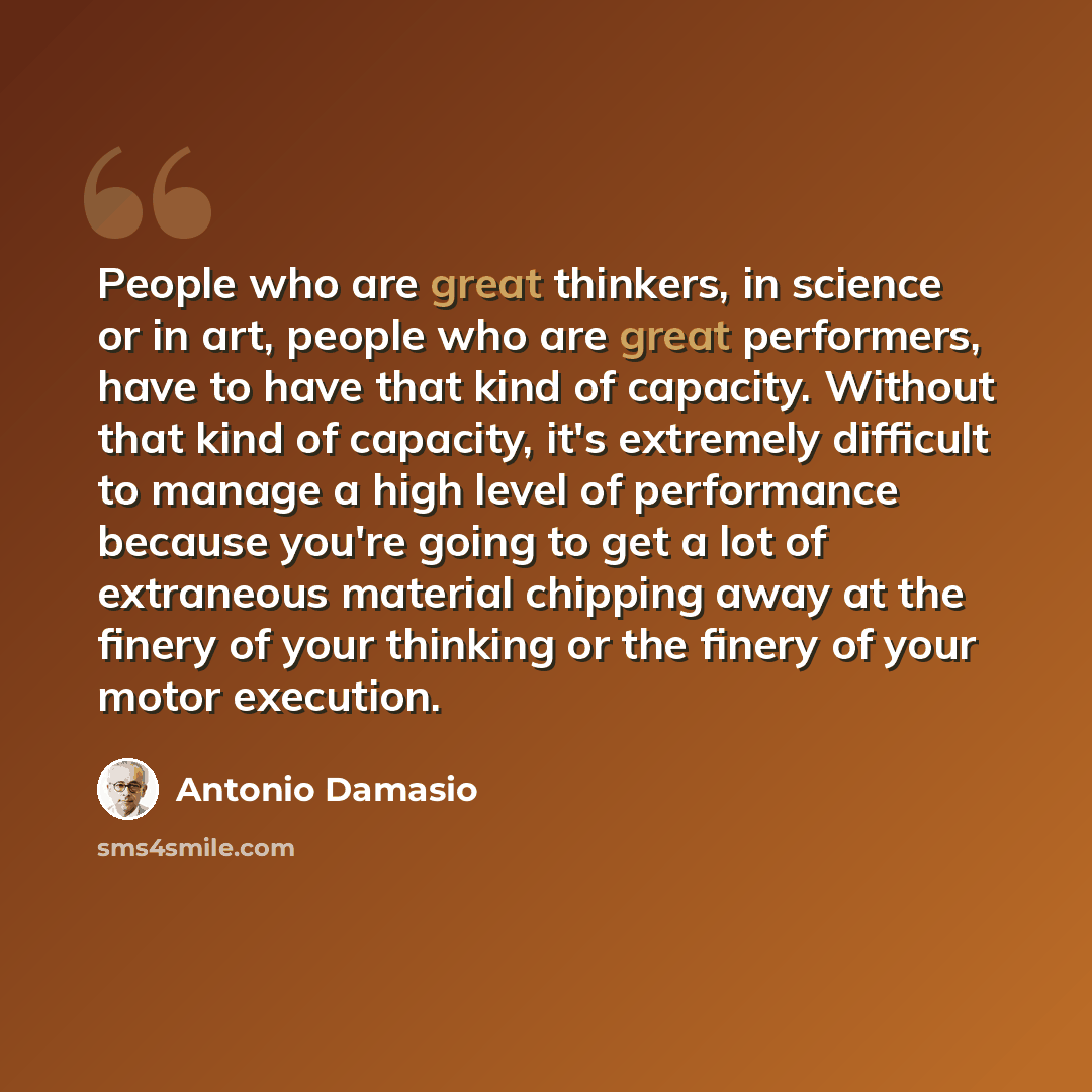 “People who are great thinkers, in science or in art, people who are great performers, have to have that kind of capacity. Without that kind of capacity, it's extremely difficult to manage a high level of performance because you're going to get a lot of extraneous material chipping away at the…” quote by Antonio Damasio