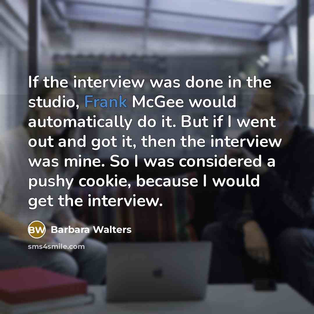 “If the interview was done in the studio, Frank McGee would automatically do it. But if I went out and got it, then the interview was mine. So I was considered a pushy cookie, because I would get the interview.” quote by Barbara Walters