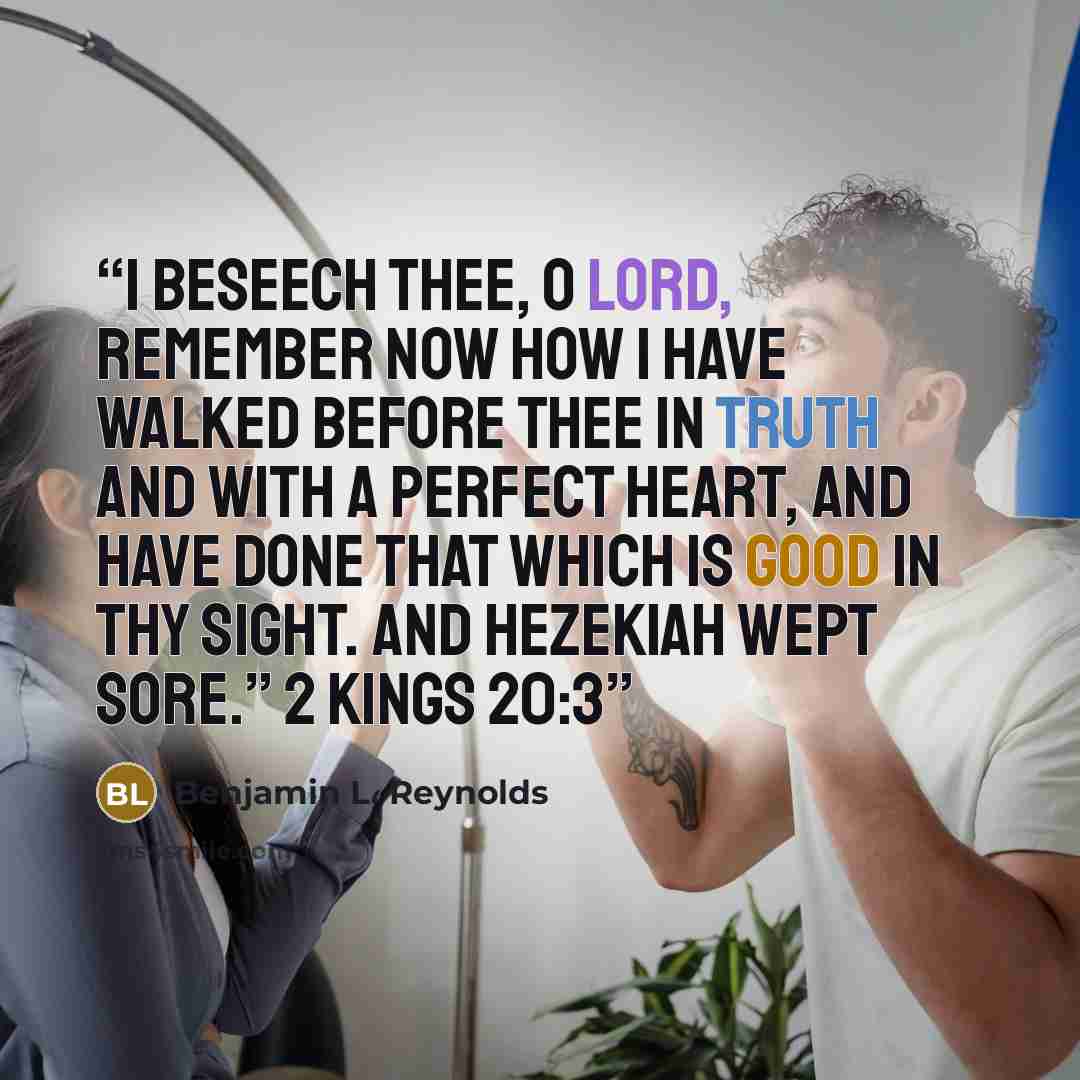 “I beseech thee, O LORD, remember now how I have walked before thee in truth and with a perfect heart, and have done that which is good in thy sight. And Hezekiah wept sore.” 2 Kings 20:3” quote by Benjamin L. Reynolds