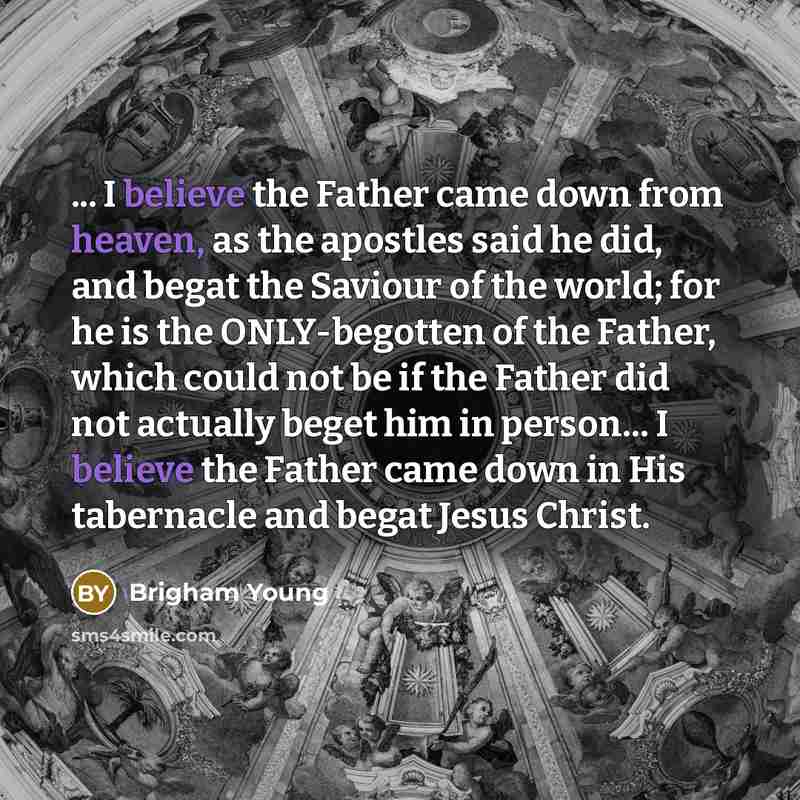“... I believe the Father came down from heaven, as the apostles said he did, and begat the Saviour of the world; for he is the ONLY-begotten of the Father, which could not be if the Father did not actually beget him in person… I believe the Father came down in His tabernacle and begat Jesus Christ.” quote by Brigham Young