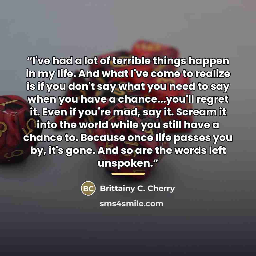 “I've had a lot of terrible things happen in my life. And what I've come to realize is if you don't say what you need to say when you have a chance...you'll regret it. Even if you're mad, say it. Scream it into the world while you still have a chance to. Because once life passes you by, it's gone…” quote by Brittainy C. Cherry