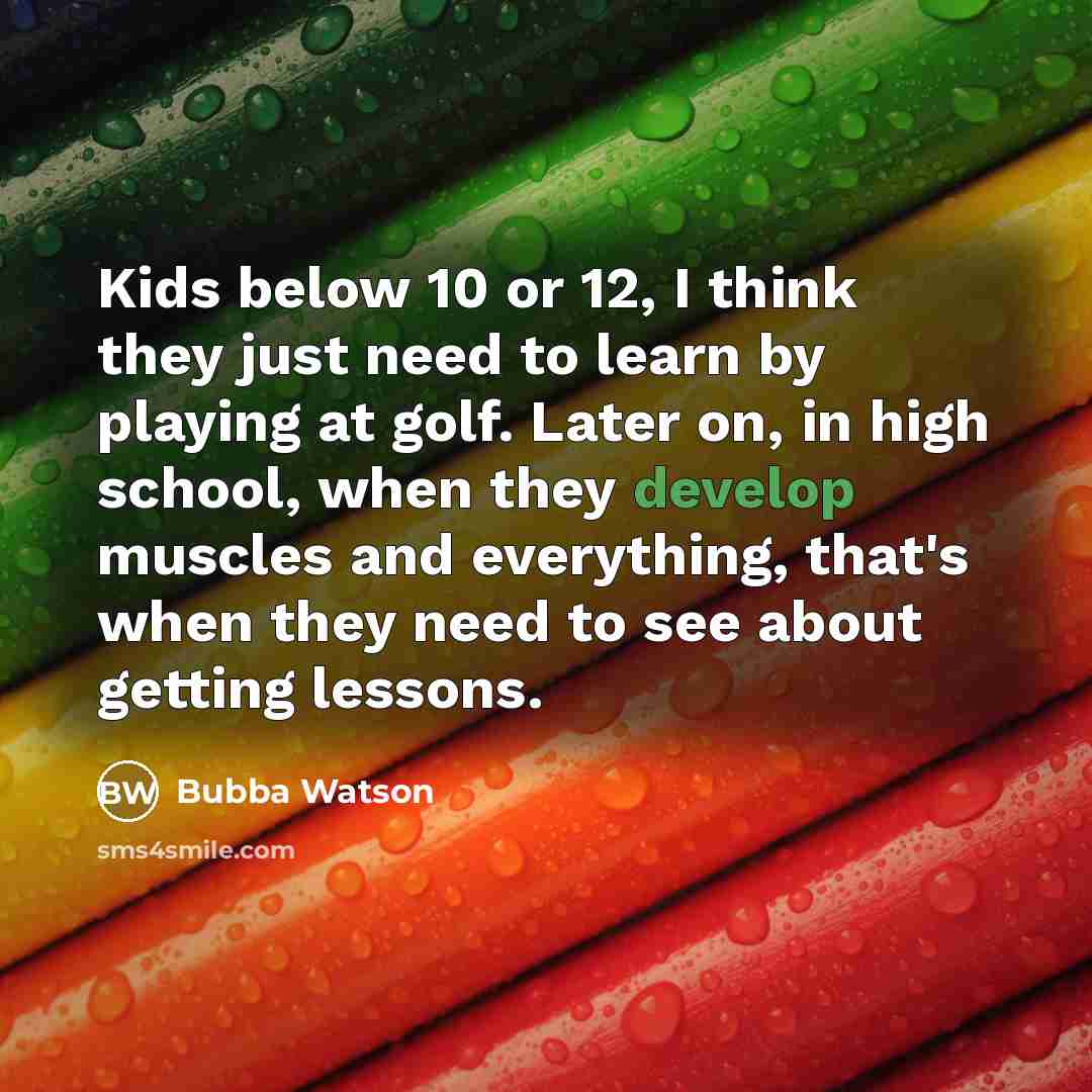 “Kids below 10 or 12, I think they just need to learn by playing at golf. Later on, in high school, when they develop muscles and everything, that's when they need to see about getting lessons.” quote by Bubba Watson