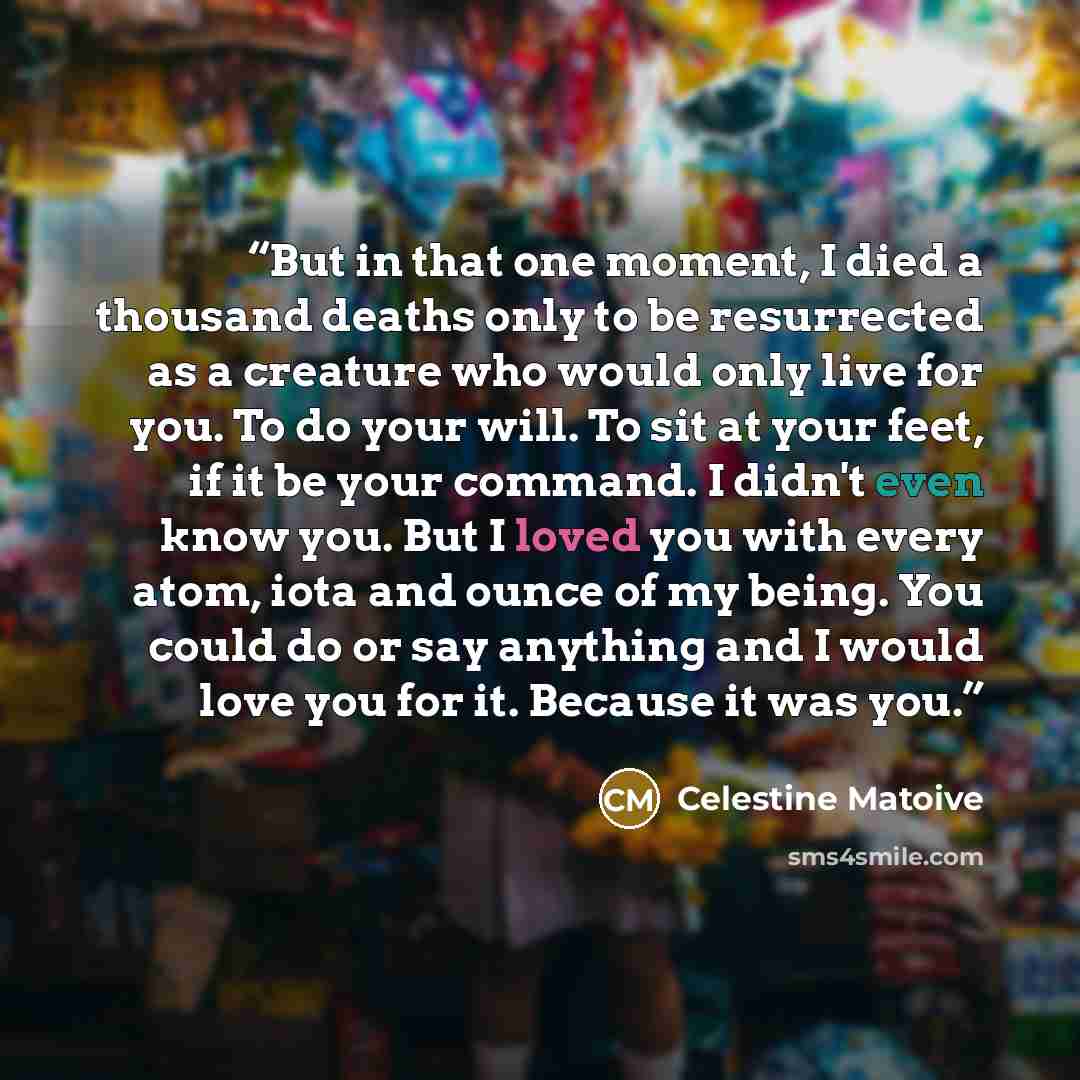 “But in that one moment, I died a thousand deaths only to be resurrected as a creature who would only live for you. To do your will. To sit at your feet, if it be your command. I didn't even know you. But I loved you with every atom, iota and ounce of my being. You could do or say anything and I…” quote by Celestine Matoive