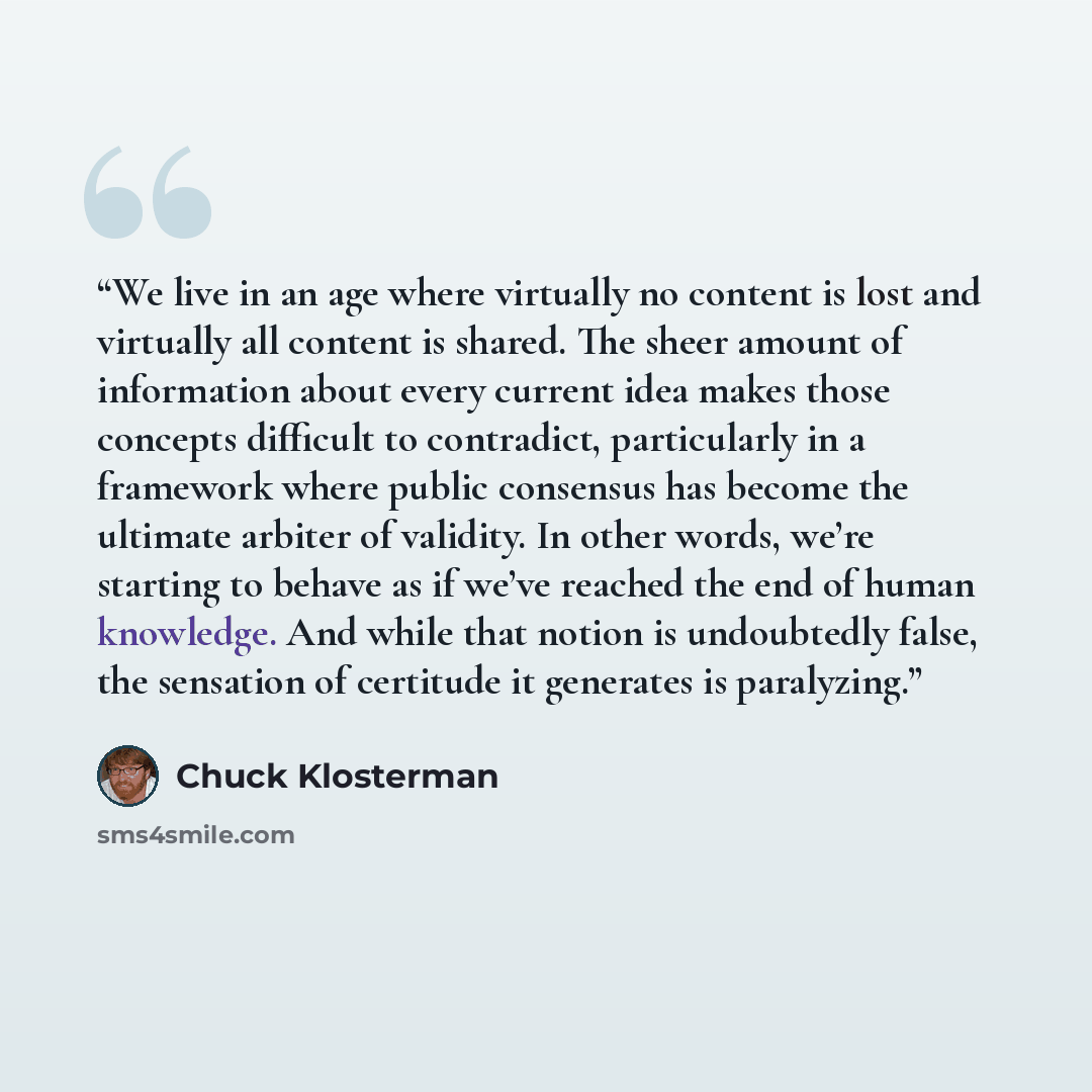 “We live in an age where virtually no content is lost and virtually all content is shared. The sheer amount of information about every current idea makes those concepts difficult to contradict, particularly in a framework where public consensus has become the ultimate arbiter of validity. In other…” quote by Chuck Klosterman