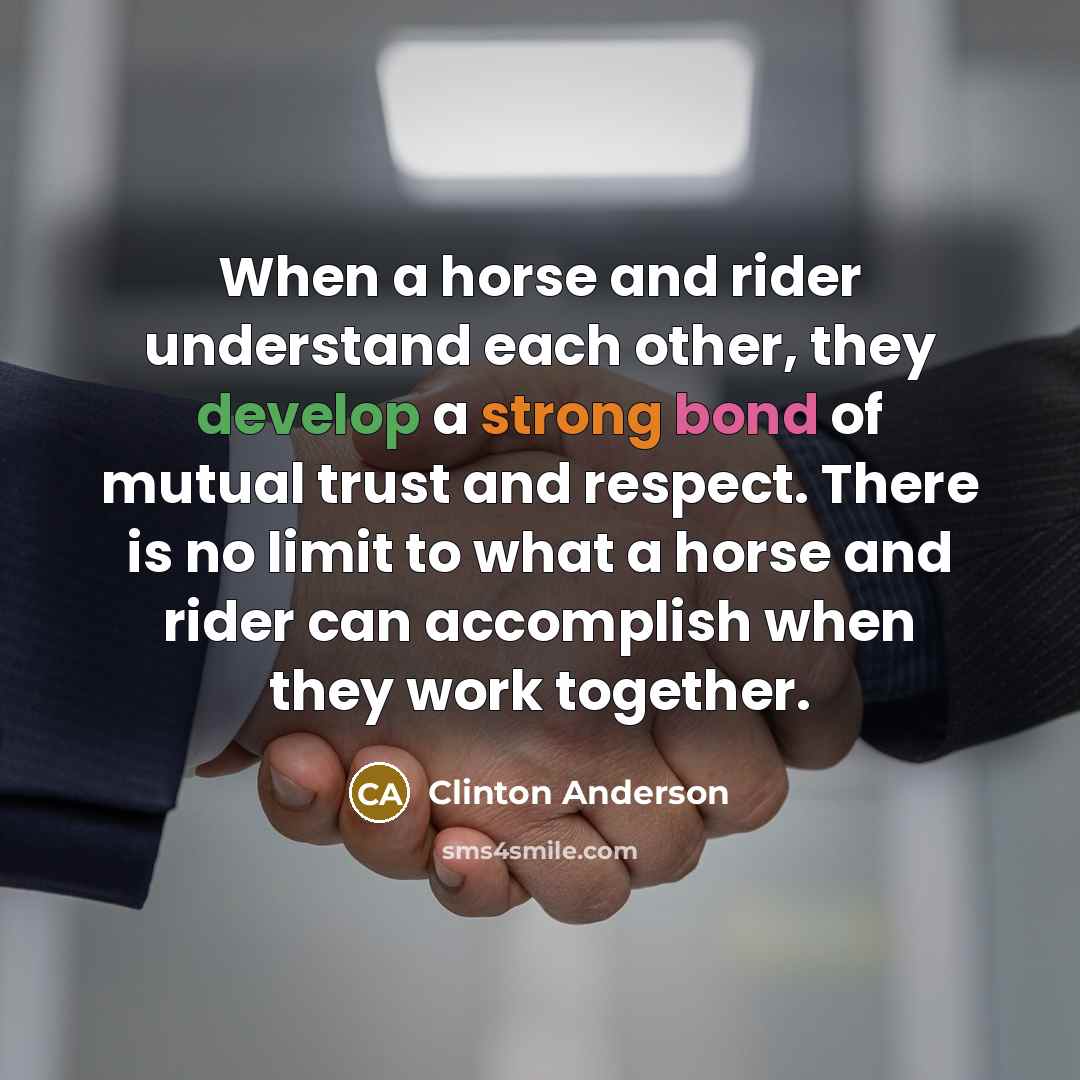 “When a horse and rider understand each other, they develop a strong bond of mutual trust and respect. There is no limit to what a horse and rider can accomplish when they work together.” quote by Clinton Anderson
