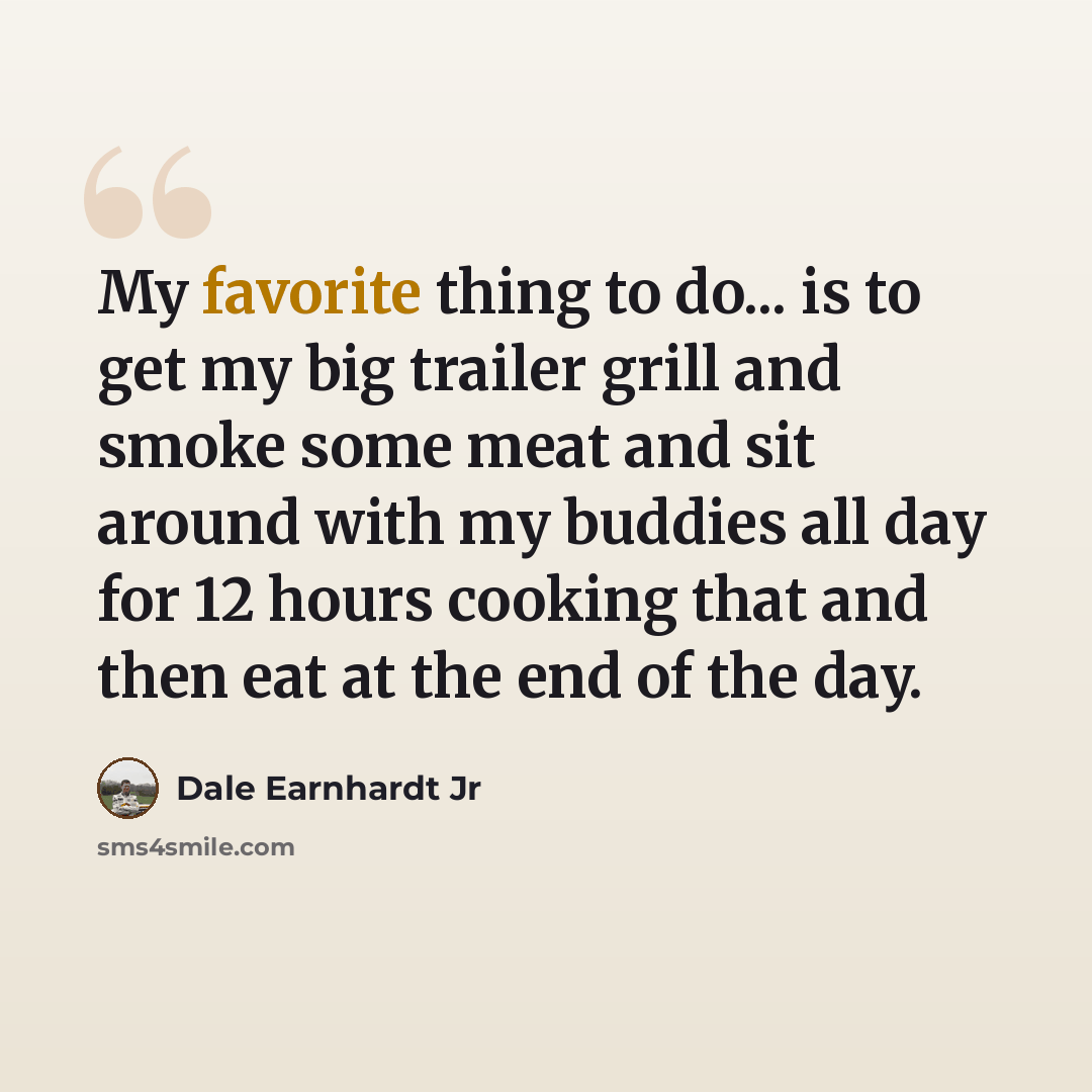 “My favorite thing to do... is to get my big trailer grill and smoke some meat and sit around with my buddies all day for 12 hours cooking that and then eat at the end of the day.” quote by Dale Earnhardt Jr