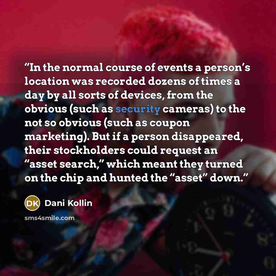 “In the normal course of events a person’s location was recorded dozens of times a day by all sorts of devices, from the obvious (such as security cameras) to the not so obvious (such as coupon marketing). But if a person disappeared, their stockholders could request an “asset search,” which meant…” quote by Dani Kollin