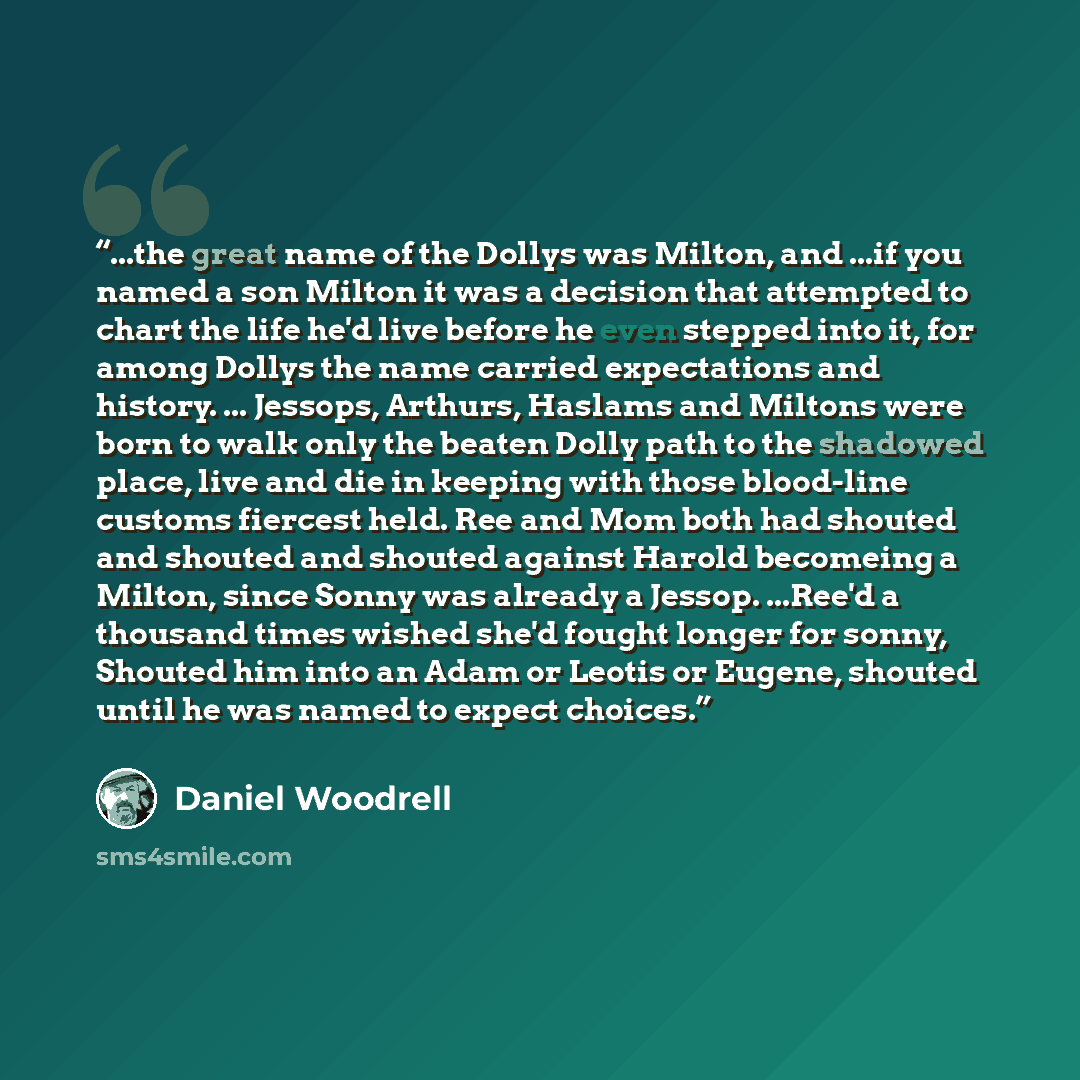 “...the great name of the Dollys was Milton, and ...if you named a son Milton it was a decision that attempted to chart the life he'd live before he even stepped into it, for among Dollys the name carried expectations and history. ... Jessops, Arthurs, Haslams and Miltons were born to walk only the…” quote by Daniel Woodrell