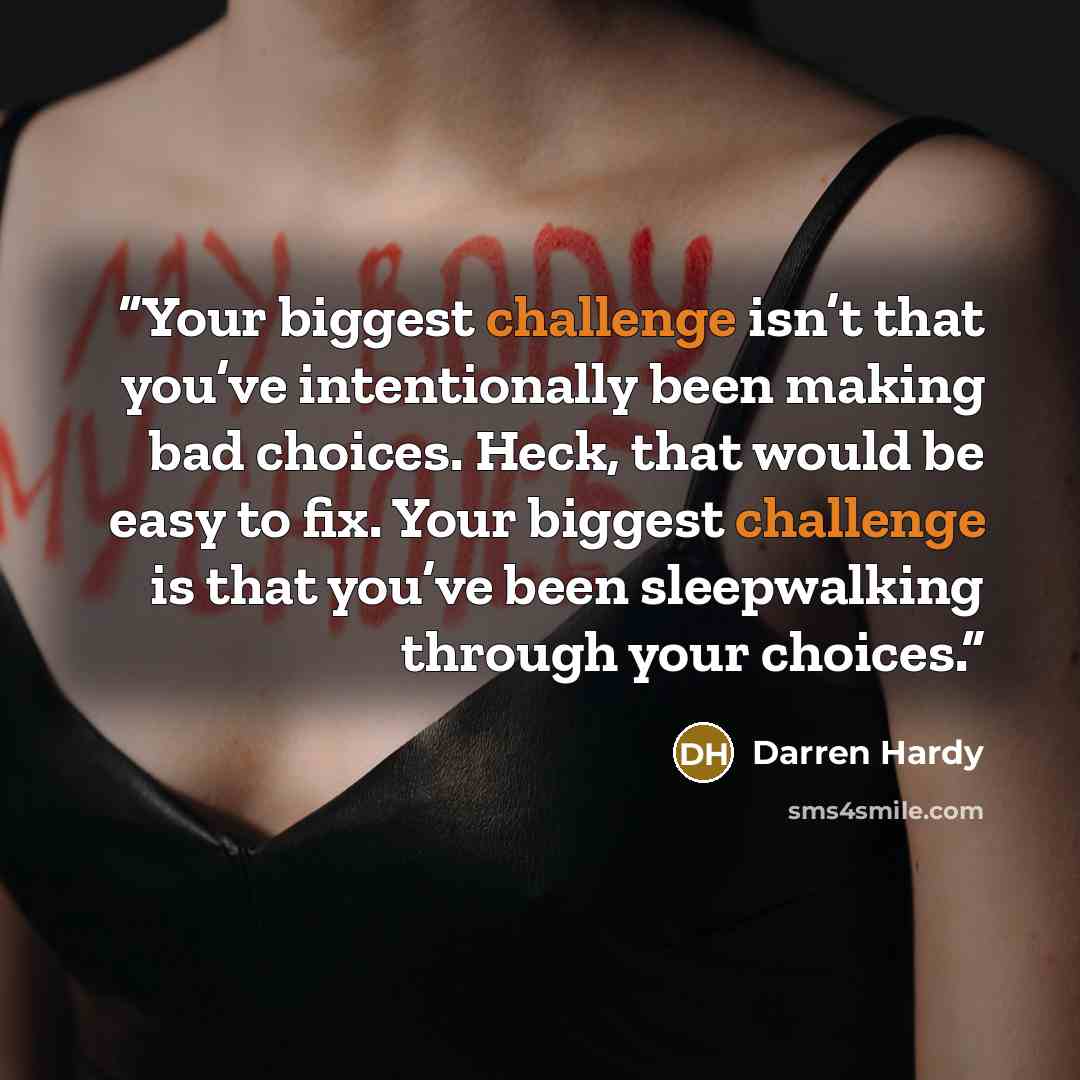 “Your biggest challenge isn’t that you’ve intentionally been making bad choices. Heck, that would be easy to fix. Your biggest challenge is that you’ve been sleepwalking through your choices.” quote by Darren Hardy